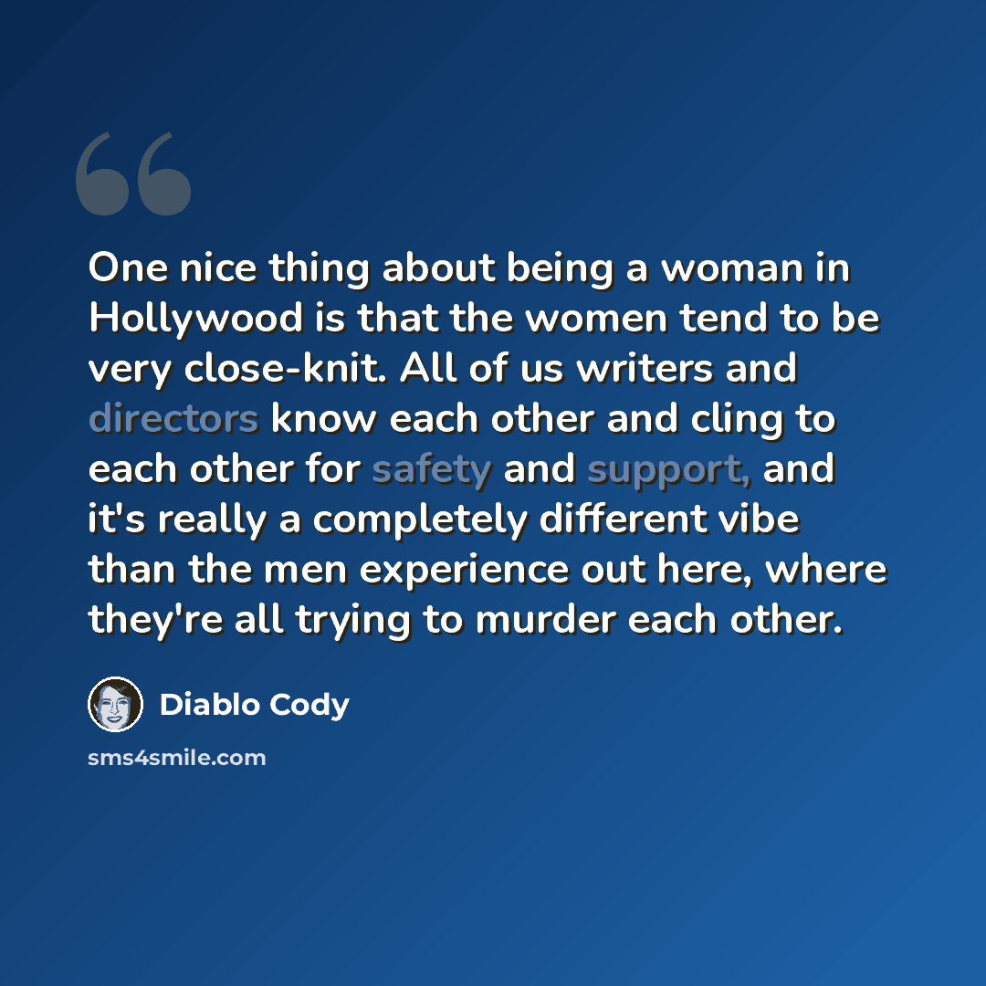 “One nice thing about being a woman in Hollywood is that the women tend to be very close-knit. All of us writers and directors know each other and cling to each other for safety and support, and it's really a completely different vibe than the men experience out here, where they're all trying to…” quote by Diablo Cody