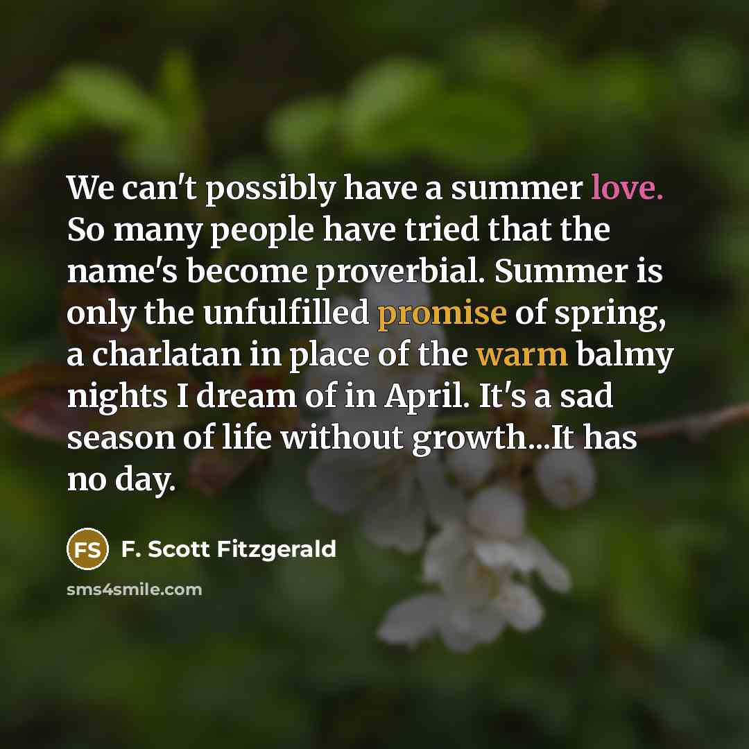 “We can't possibly have a summer love. So many people have tried that the name's become proverbial. Summer is only the unfulfilled promise of spring, a charlatan in place of the warm balmy nights I dream of in April. It's a sad season of life without growth...It has no day.” quote by F. Scott Fitzgerald