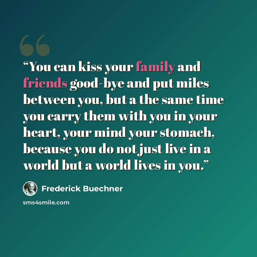 “You can kiss your family and friends good-bye and put miles between you, but a the same time you carry them with you in your heart, your mind your stomach, because you do not just live in a world but a world lives in you.” quote by Frederick Buechner