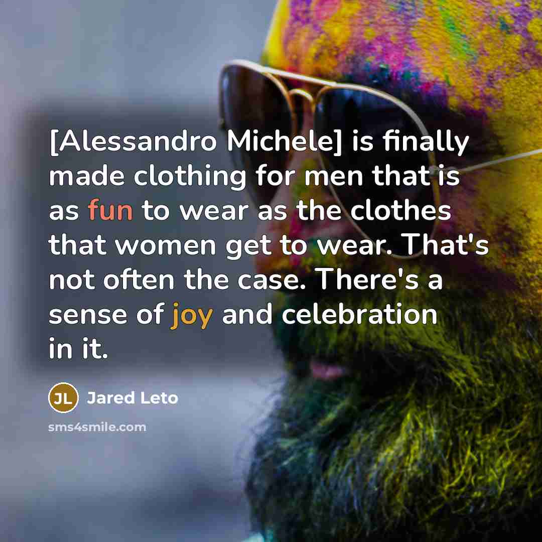 “[Alessandro Michele] is finally made clothing for men that is as fun to wear as the clothes that women get to wear. That's not often the case. There's a sense of joy and celebration in it.” quote by Jared Leto