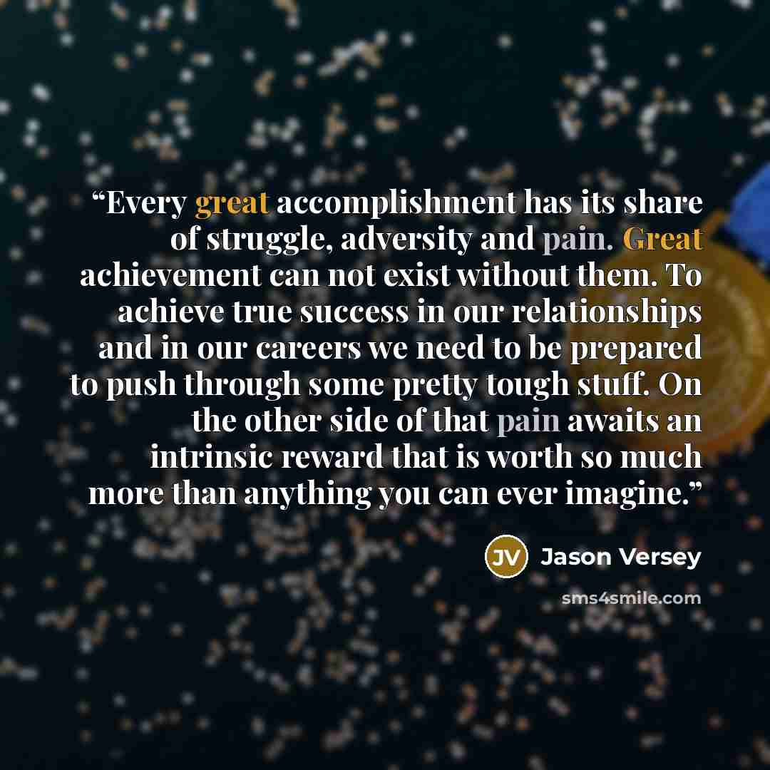 “Every great accomplishment has its share of struggle, adversity and pain. Great achievement can not exist without them. To achieve true success in our relationships and in our careers we need to be prepared to push through some pretty tough stuff. On the other side of that pain awaits an intrinsic…” quote by Jason Versey