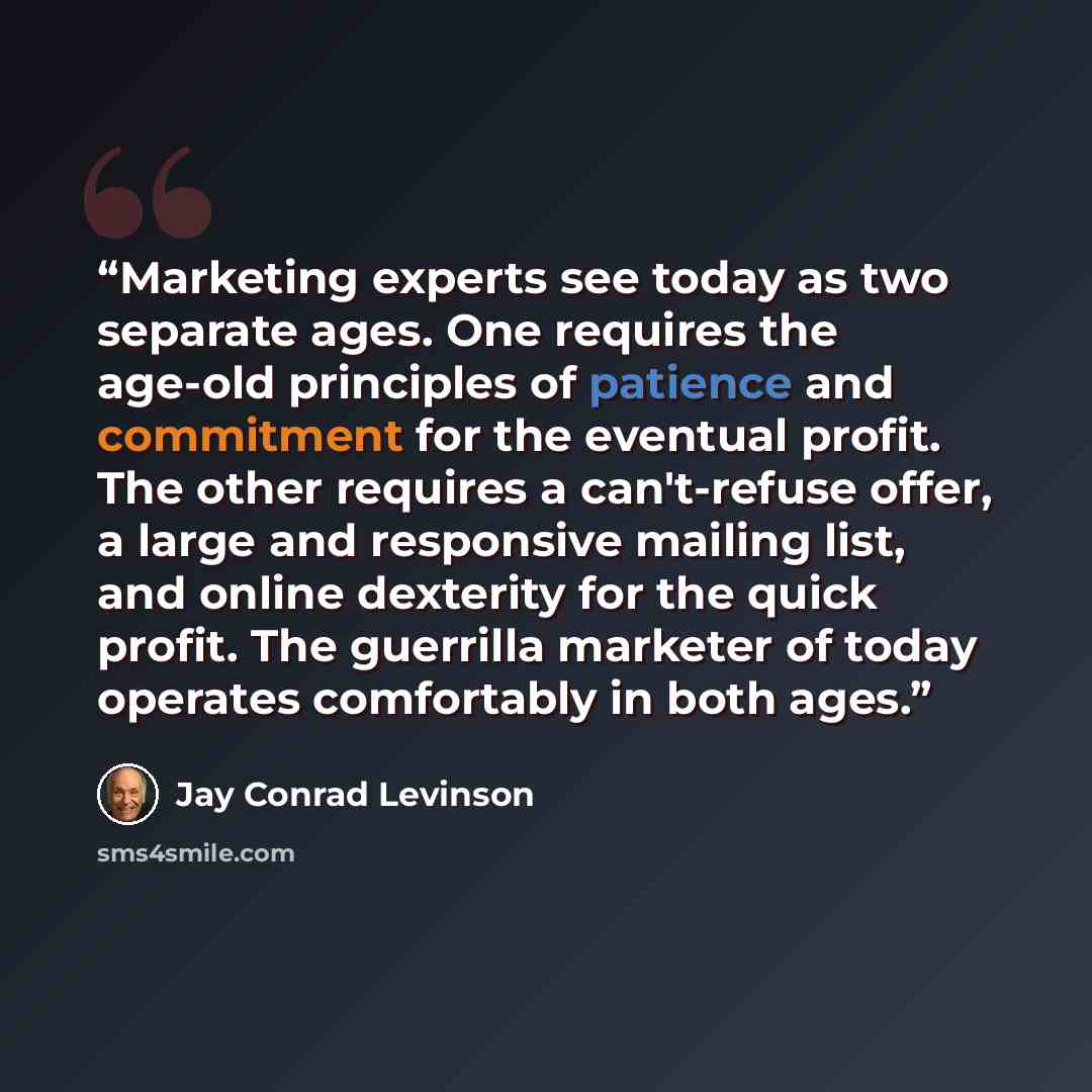 “Marketing experts see today as two separate ages. One requires the age-old principles of patience and commitment for the eventual profit. The other requires a can't-refuse offer, a large and responsive mailing list, and online dexterity for the quick profit. The guerrilla marketer of today…” quote by Jay Conrad Levinson