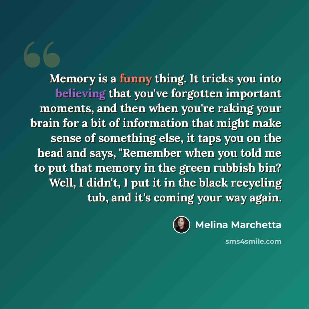 “Memory is a funny thing. It tricks you into believing that you've forgotten important moments, and then when you're raking your brain for a bit of information that might make sense of something else, it taps you on the head and says, "Remember when you told me to put that memory in the green…” quote by Melina Marchetta