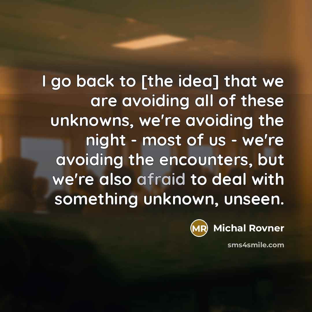 “I go back to [the idea] that we are avoiding all of these unknowns, we're avoiding the night - most of us - we're avoiding the encounters, but we're also afraid to deal with something unknown, unseen.” quote by Michal Rovner