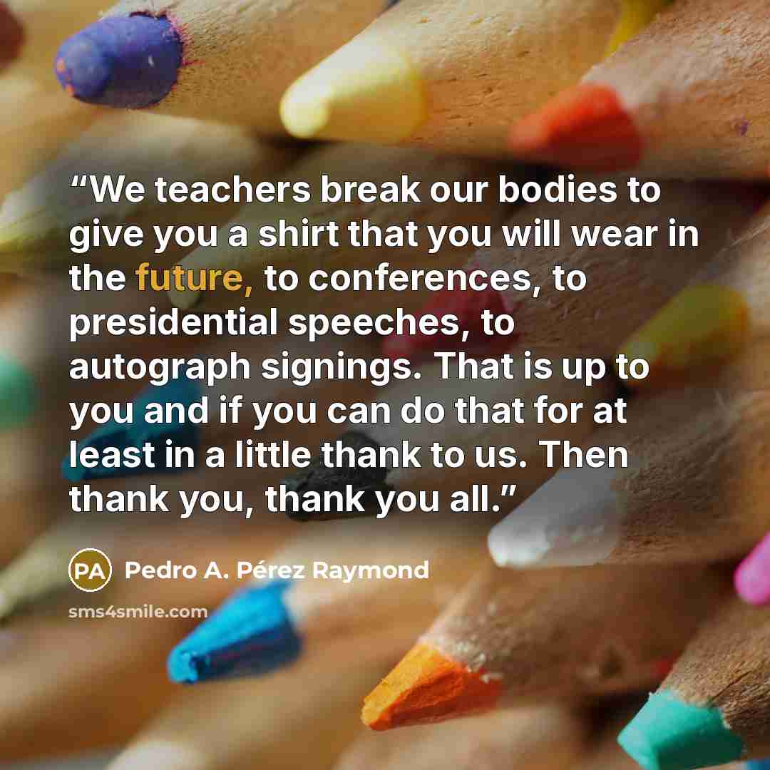 “We teachers break our bodies to give you a shirt that you will wear in the future, to conferences, to presidential speeches, to autograph signings. That is up to you and if you can do that for at least in a little thank to us. Then thank you, thank you all.” quote by Pedro A. Pérez Raymond