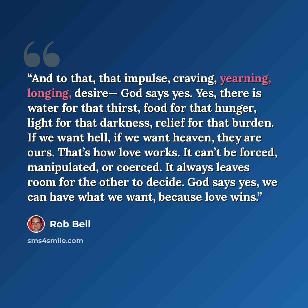 “And to that, that impulse, craving, yearning, longing, desire— God says yes. Yes, there is water for that thirst, food for that hunger, light for that darkness, relief for that burden. If we want hell, if we want heaven, they are ours. That’s how love works. It can’t be forced, manipulated, or…” quote by Rob Bell