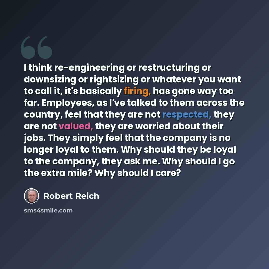 “I think re-engineering or restructuring or downsizing or rightsizing or whatever you want to call it, it's basically firing, has gone way too far. Employees, as I've talked to them across the country, feel that they are not respected, they are not valued, they are worried about their jobs. They…” quote by Robert Reich
