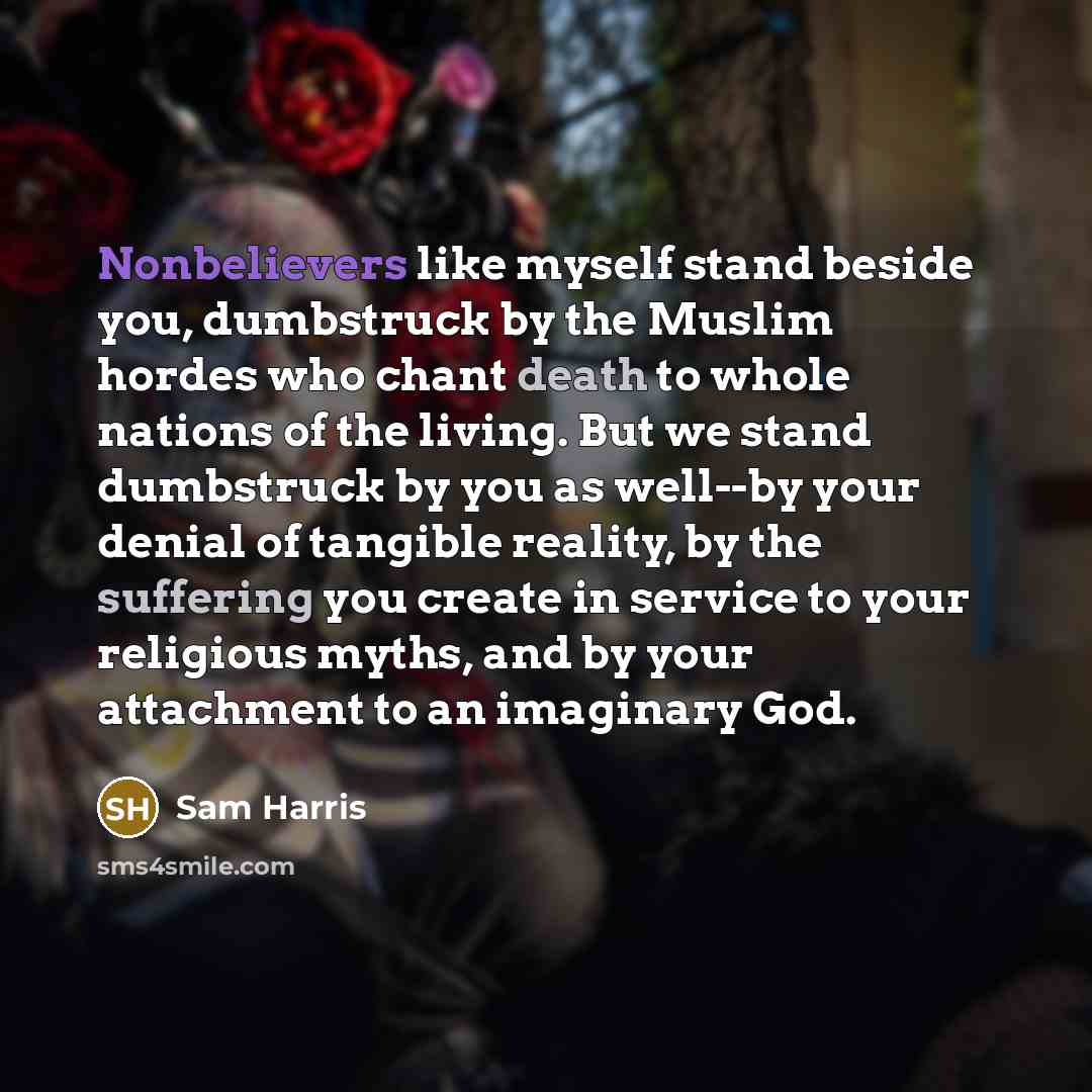 “Nonbelievers like myself stand beside you, dumbstruck by the Muslim hordes who chant death to whole nations of the living. But we stand dumbstruck by you as well--by your denial of tangible reality, by the suffering you create in service to your religious myths, and by your attachment to an…” quote by Sam Harris