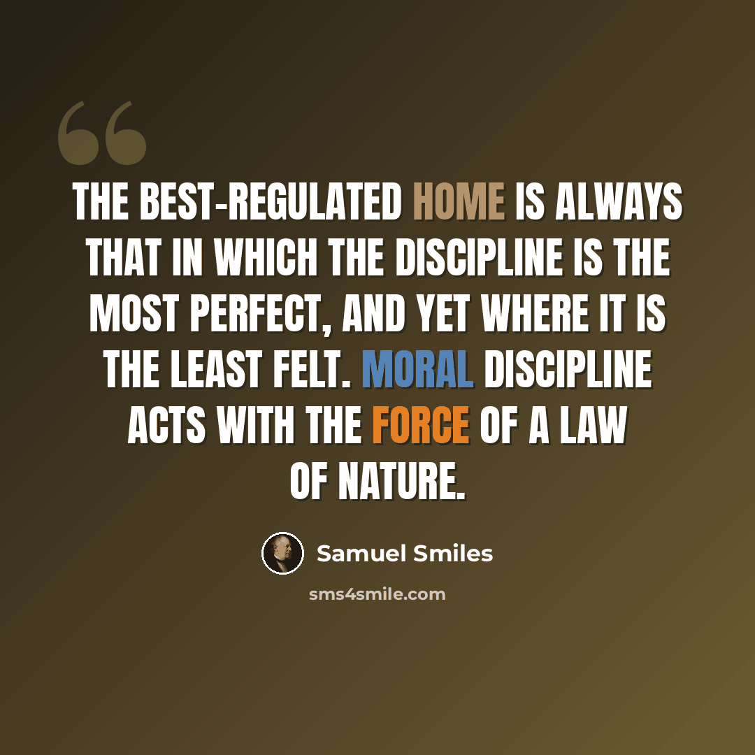 “The best-regulated home is always that in which the discipline is the most perfect, and yet where it is the least felt. Moral discipline acts with the force of a law of nature.” quote by Samuel Smiles