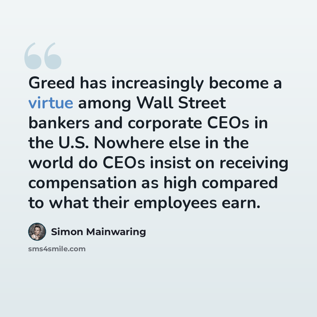 “Greed has increasingly become a virtue among Wall Street bankers and corporate CEOs in the U.S. Nowhere else in the world do CEOs insist on receiving compensation as high compared to what their employees earn.” quote by Simon Mainwaring