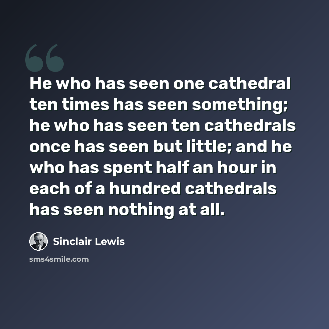 “He who has seen one cathedral ten times has seen something; he who has seen ten cathedrals once has seen but little; and he who has spent half an hour in each of a hundred cathedrals has seen nothing at all.” quote by Sinclair Lewis