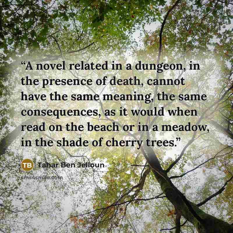 “A novel related in a dungeon, in the presence of death, cannot have the same meaning, the same consequences, as it would when read on the beach or in a meadow, in the shade of cherry trees.” quote by Tahar Ben Jelloun