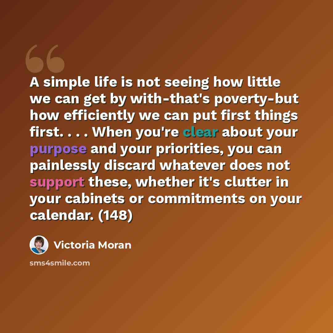 “A simple life is not seeing how little we can get by with-that's poverty-but how efficiently we can put first things first. . . . When you're clear about your purpose and your priorities, you can painlessly discard whatever does not support these, whether it's clutter in your cabinets or…” quote by Victoria Moran