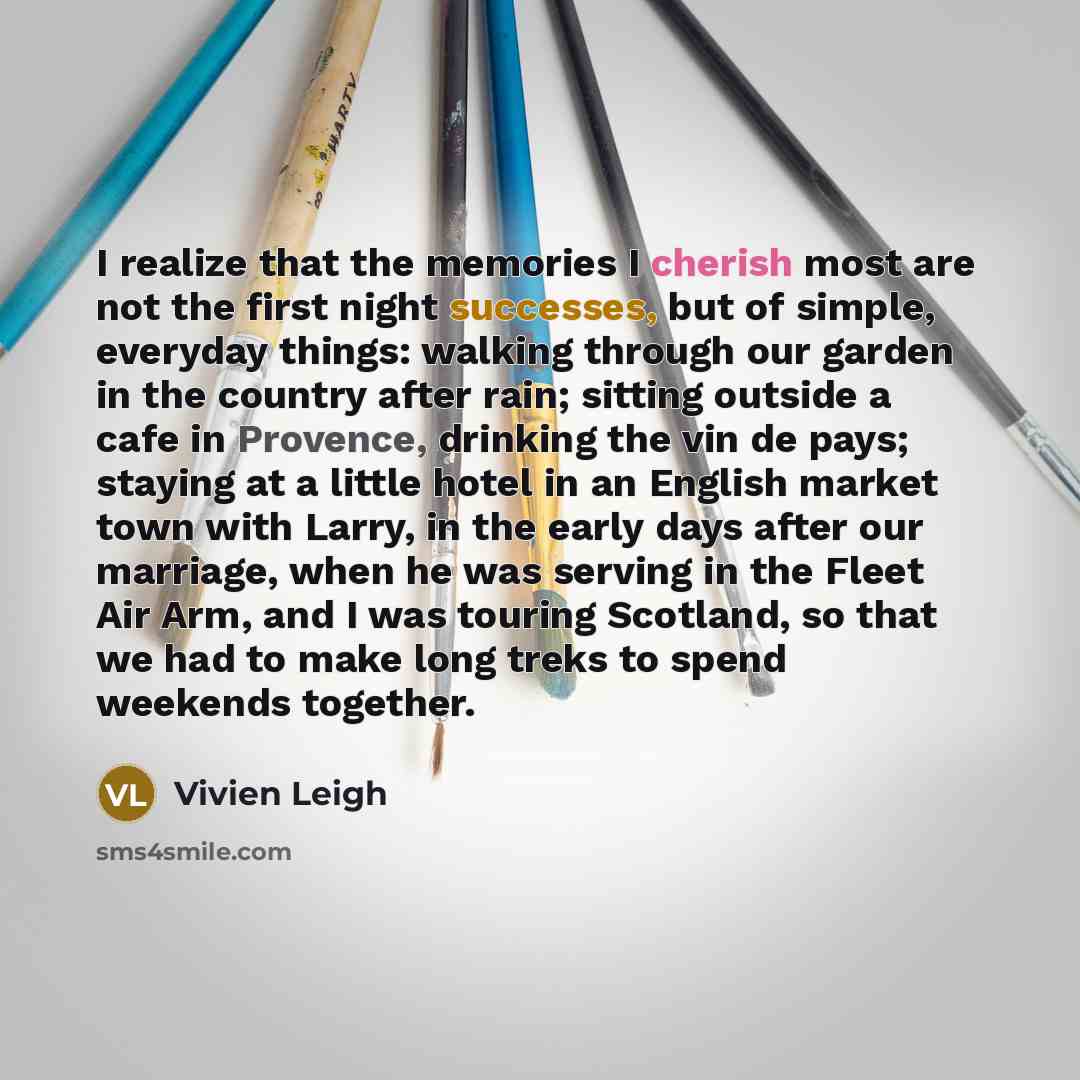 “I realize that the memories I cherish most are not the first night successes, but of simple, everyday things: walking through our garden in the country after rain; sitting outside a cafe in Provence, drinking the vin de pays; staying at a little hotel in an English market town with Larry, in the…” quote by Vivien Leigh