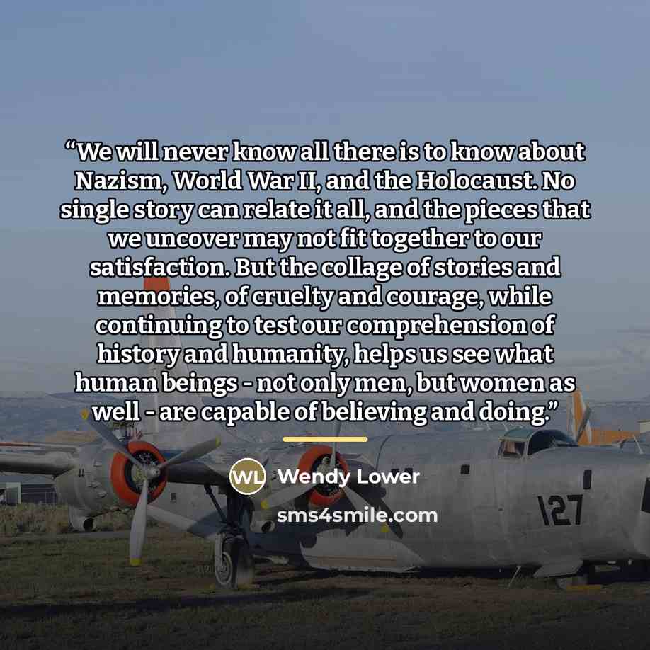 “We will never know all there is to know about Nazism, World War II, and the Holocaust. No single story can relate it all, and the pieces that we uncover may not fit together to our satisfaction. But the collage of stories and memories, of cruelty and courage, while continuing to test our…” quote by Wendy Lower