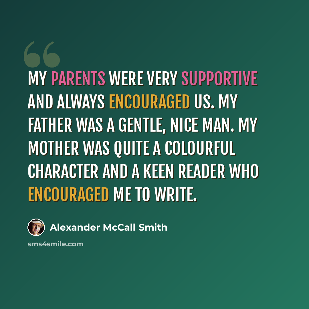 “My parents were very supportive and always encouraged us. My father was a gentle, nice man. My mother was quite a colourful character and a keen reader who encouraged me to write.” quote by Alexander McCall Smith