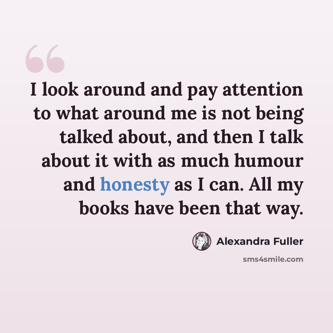 “I look around and pay attention to what around me is not being talked about, and then I talk about it with as much humour and honesty as I can. All my books have been that way.” quote by Alexandra Fuller