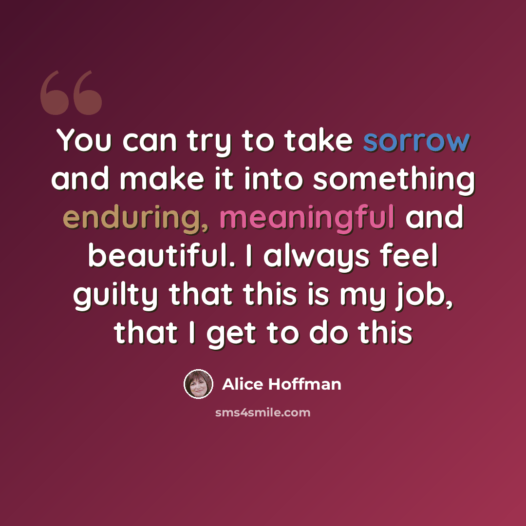 “You can try to take sorrow and make it into something enduring, meaningful and beautiful. I always feel guilty that this is my job, that I get to do this” quote by Alice Hoffman