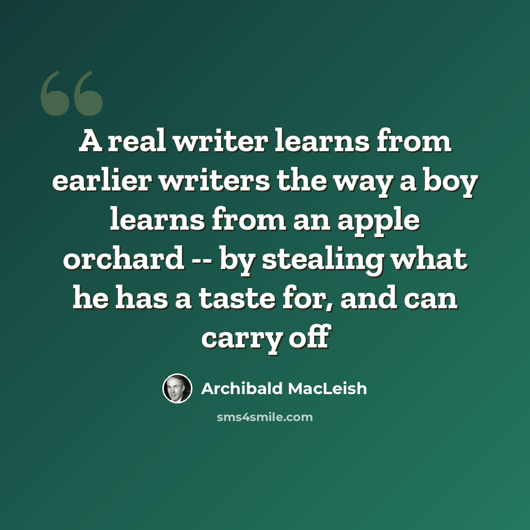 “A real writer learns from earlier writers the way a boy learns from an apple orchard -- by stealing what he has a taste for, and can carry off” quote by Archibald MacLeish