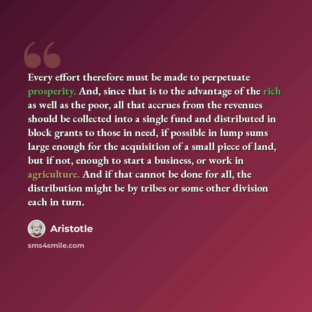 “Every effort therefore must be made to perpetuate prosperity. And, since that is to the advantage of the rich as well as the poor, all that accrues from the revenues should be collected into a single fund and distributed in block grants to those in need, if possible in lump sums large enough for…” quote by Aristotle