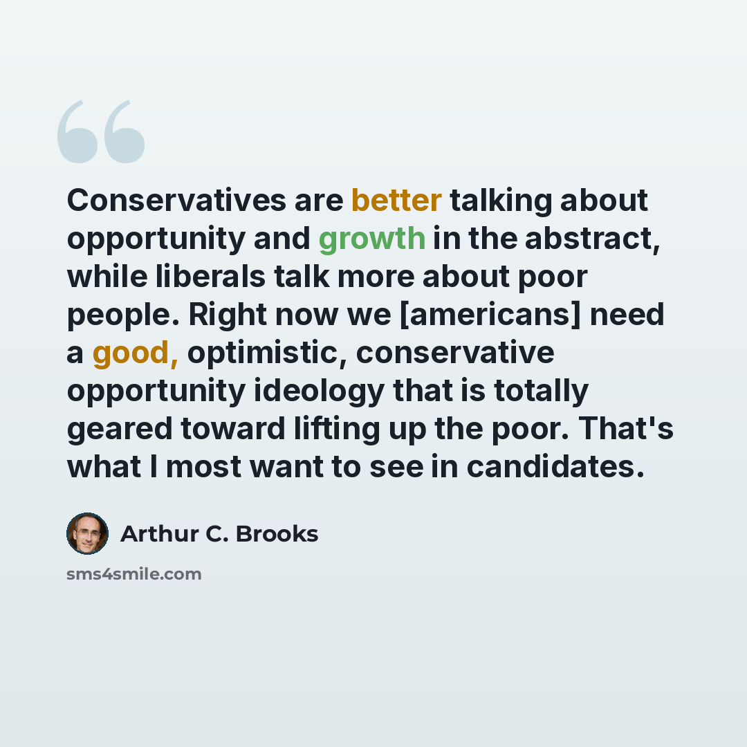“Conservatives are better talking about opportunity and growth in the abstract, while liberals talk more about poor people. Right now we [americans] need a good, optimistic, conservative opportunity ideology that is totally geared toward lifting up the poor. That's what I most want to see in…” quote by Arthur C. Brooks