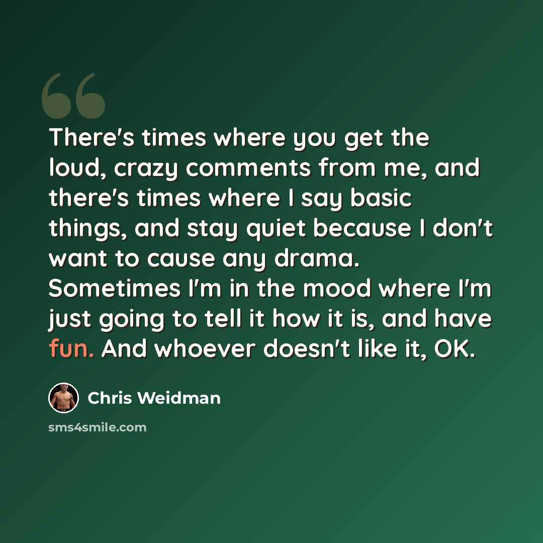 “There's times where you get the loud, crazy comments from me, and there's times where I say basic things, and stay quiet because I don't want to cause any drama. Sometimes I'm in the mood where I'm just going to tell it how it is, and have fun. And whoever doesn't like it, OK.” quote by Chris Weidman