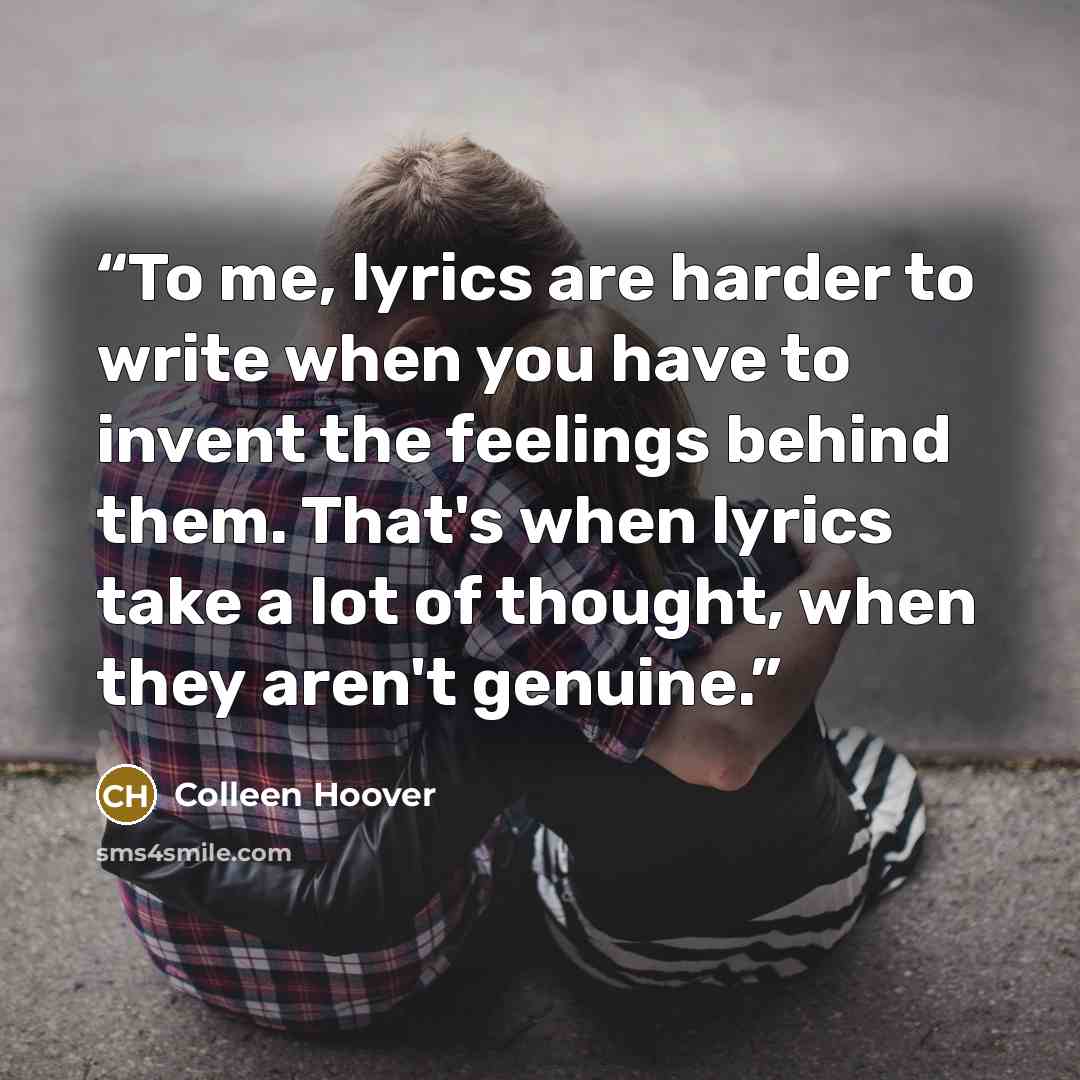 “To me, lyrics are harder to write when you have to invent the feelings behind them. That's when lyrics take a lot of thought, when they aren't genuine.” quote by Colleen Hoover