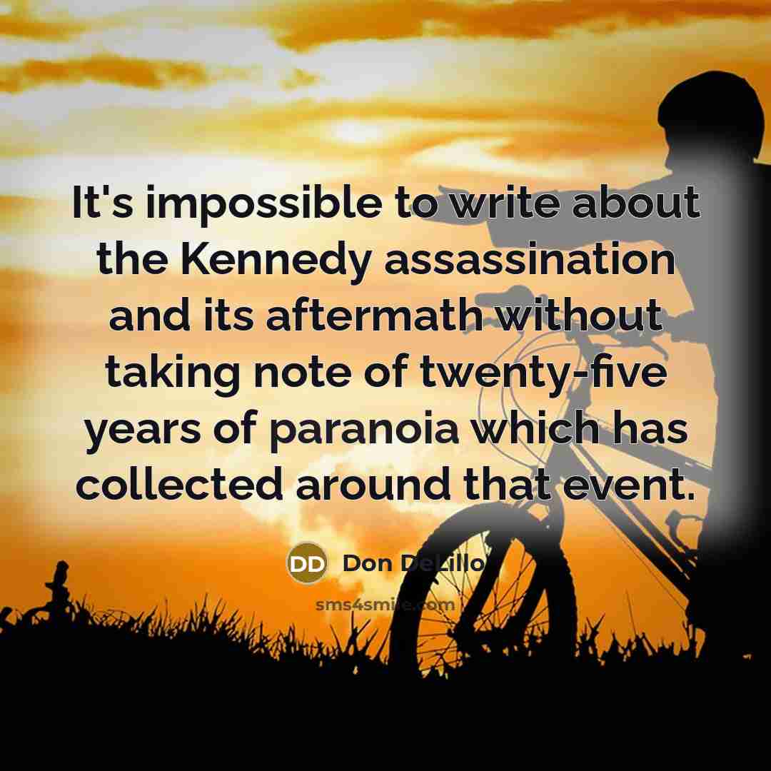 “It's impossible to write about the Kennedy assassination and its aftermath without taking note of twenty-five years of paranoia which has collected around that event.” quote by Don DeLillo