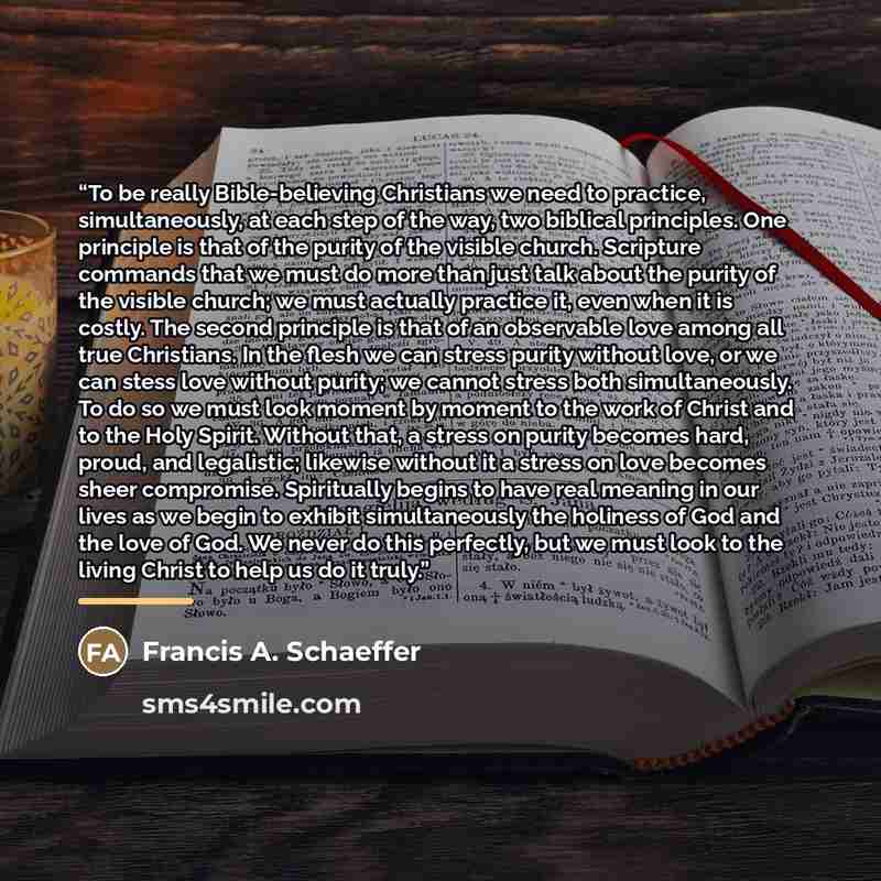 “To be really Bible-believing Christians we need to practice, simultaneously, at each step of the way, two biblical principles. One principle is that of the purity of the visible church. Scripture commands that we must do more than just talk about the purity of the visible church; we must actually…” quote by Francis A. Schaeffer