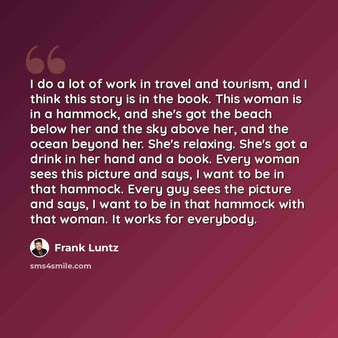 “I do a lot of work in travel and tourism, and I think this story is in the book. This woman is in a hammock, and she's got the beach below her and the sky above her, and the ocean beyond her. She's relaxing. She's got a drink in her hand and a book. Every woman sees this picture and says, I want…” quote by Frank Luntz
