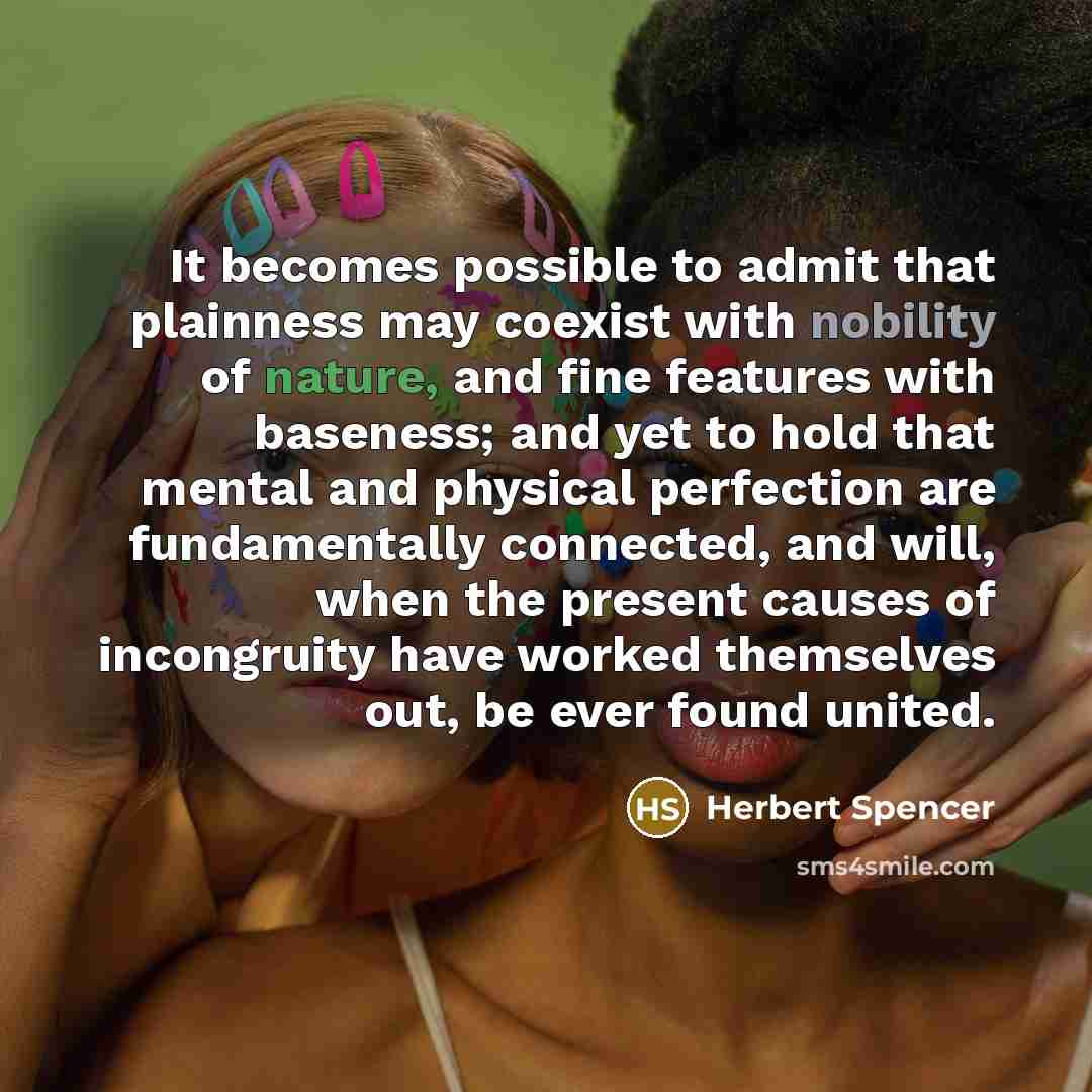 “It becomes possible to admit that plainness may coexist with nobility of nature, and fine features with baseness; and yet to hold that mental and physical perfection are fundamentally connected, and will, when the present causes of incongruity have worked themselves out, be ever found united.” quote by Herbert Spencer