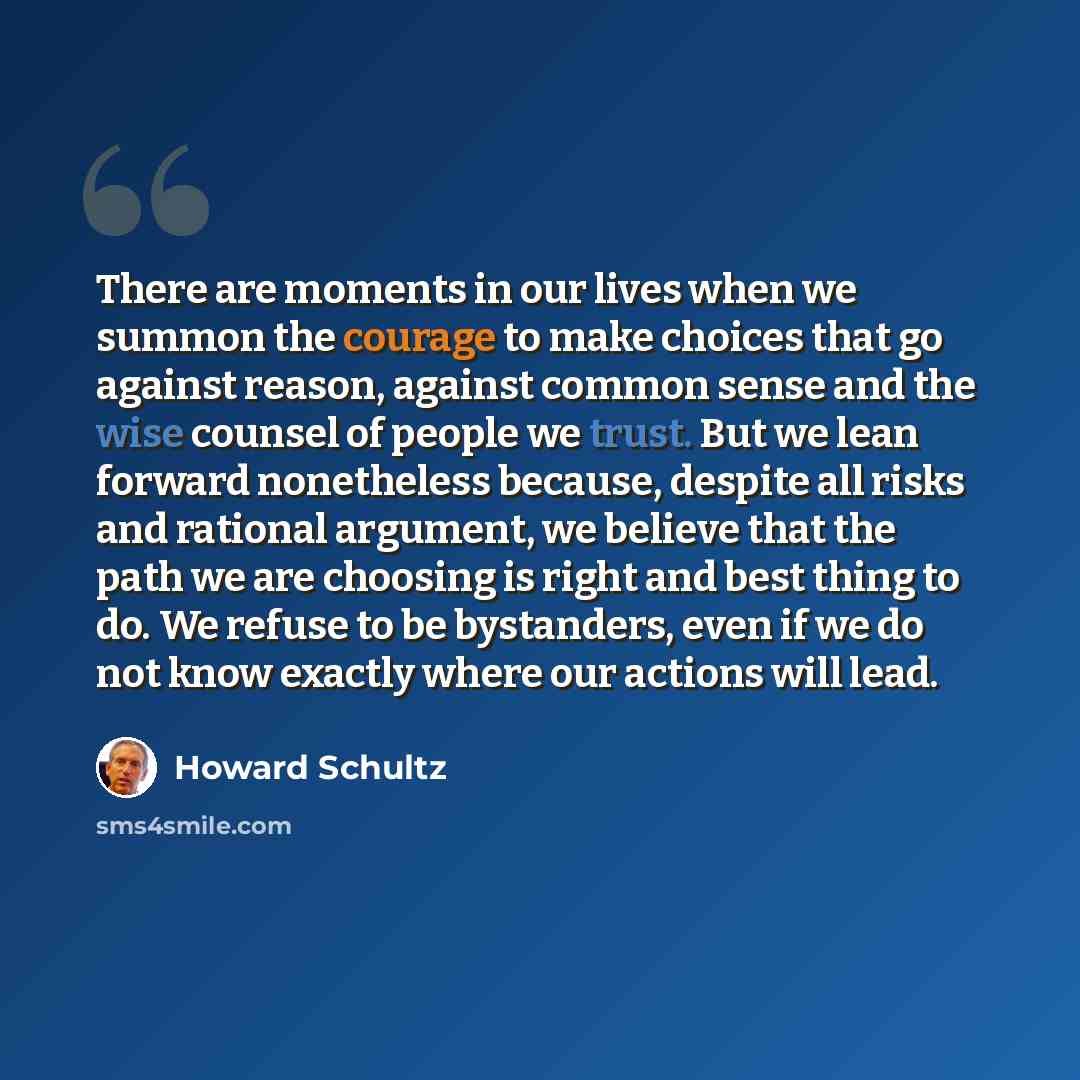 “There are moments in our lives when we summon the courage to make choices that go against reason, against common sense and the wise counsel of people we trust. But we lean forward nonetheless because, despite all risks and rational argument, we believe that the path we are choosing is right and…” quote by Howard Schultz
