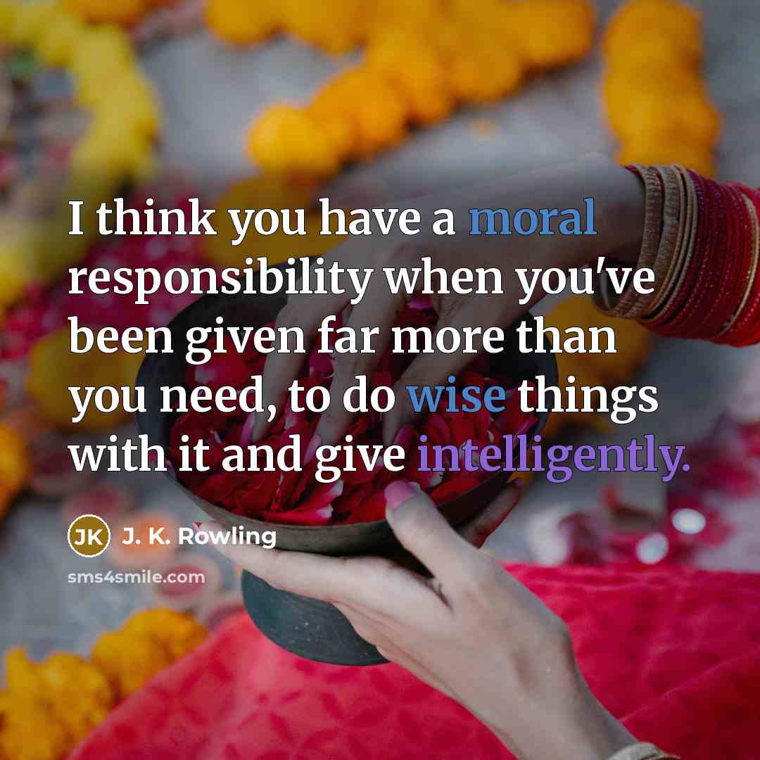 “I think you have a moral responsibility when you've been given far more than you need, to do wise things with it and give intelligently.” quote by J. K. Rowling