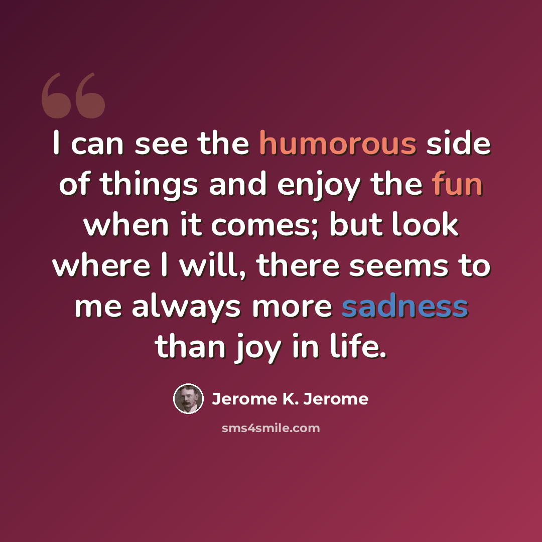 “I can see the humorous side of things and enjoy the fun when it comes; but look where I will, there seems to me always more sadness than joy in life.” quote by Jerome K. Jerome
