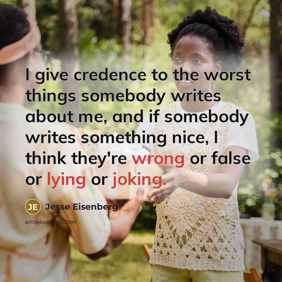 “I give credence to the worst things somebody writes about me, and if somebody writes something nice, I think they're wrong or false or lying or joking.” quote by Jesse Eisenberg