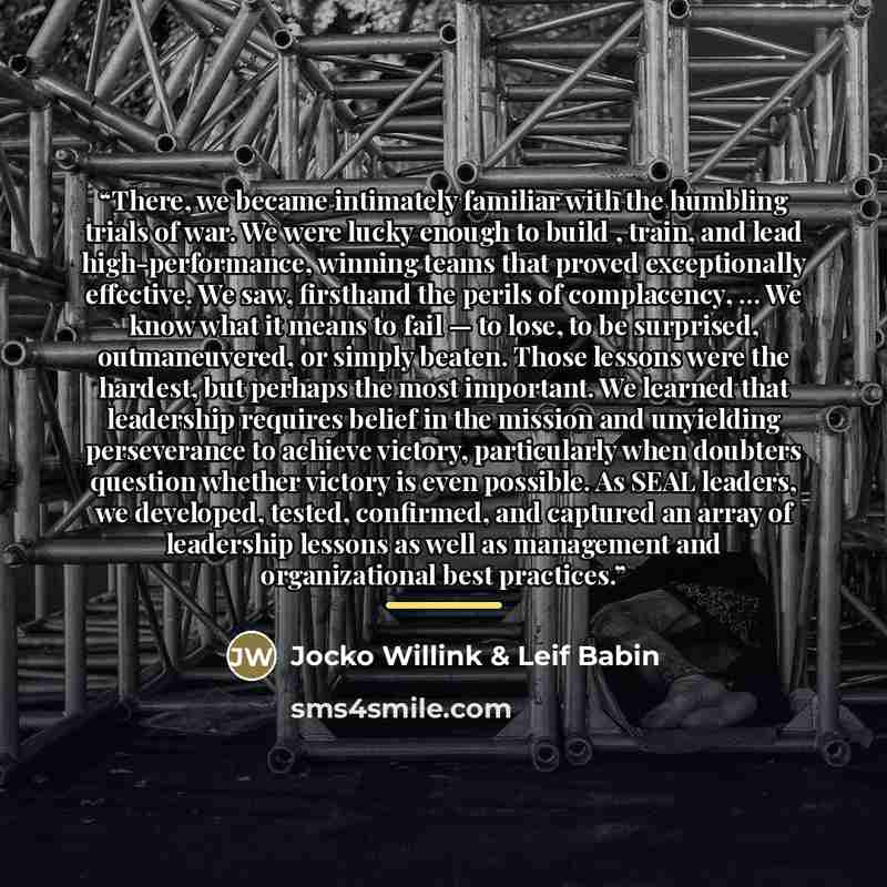 “There, we became intimately familiar with the humbling trials of war. We were lucky enough to build , train, and lead high-performance, winning teams that proved exceptionally effective. We saw, firsthand the perils of complacency, … We know what it means to fail — to lose, to be surprised…” quote by Jocko Willink & Leif Babin
