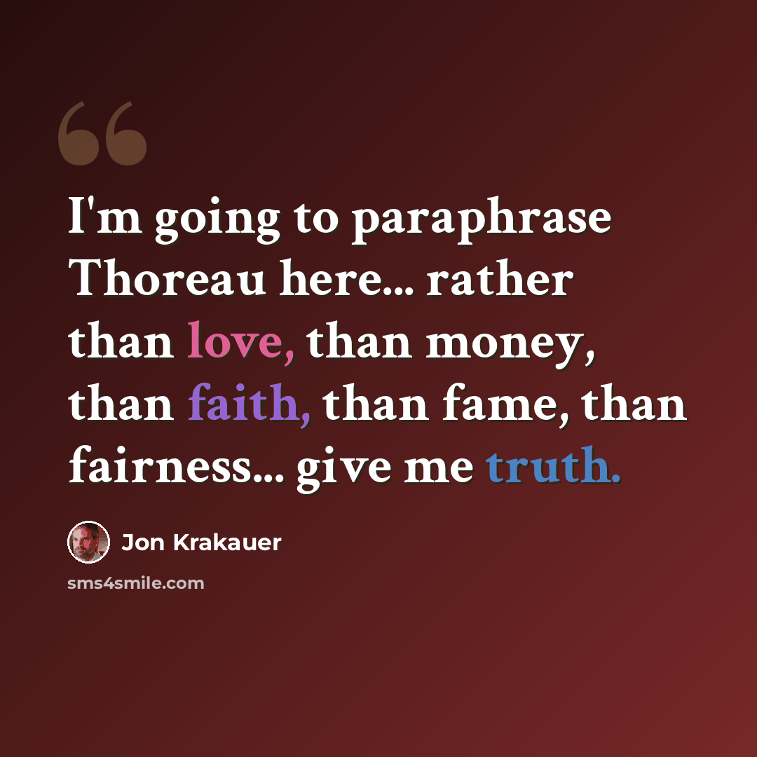 “I'm going to paraphrase Thoreau here... rather than love, than money, than faith, than fame, than fairness... give me truth.” quote by Jon Krakauer