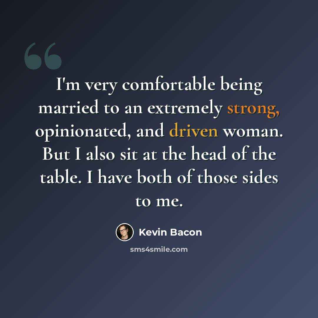 “I'm very comfortable being married to an extremely strong, opinionated, and driven woman. But I also sit at the head of the table. I have both of those sides to me.” quote by Kevin Bacon