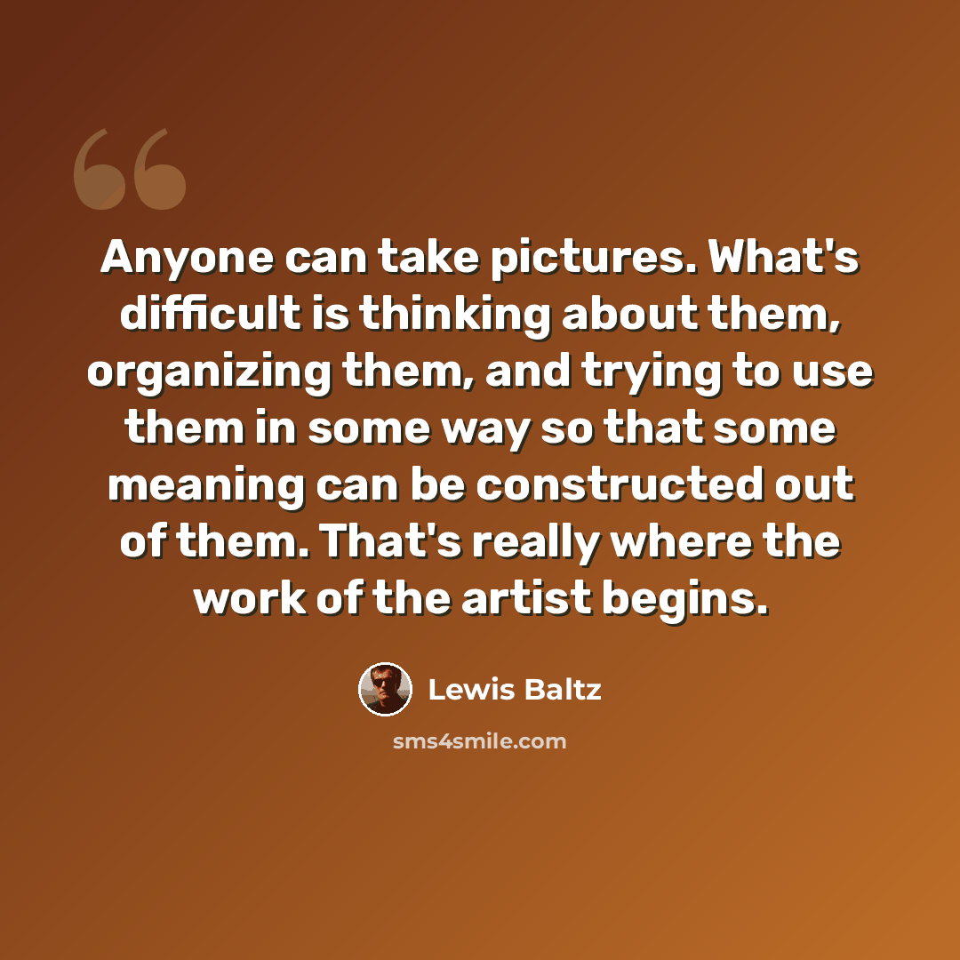 “Anyone can take pictures. What's difficult is thinking about them, organizing them, and trying to use them in some way so that some meaning can be constructed out of them. That's really where the work of the artist begins.” quote by Lewis Baltz