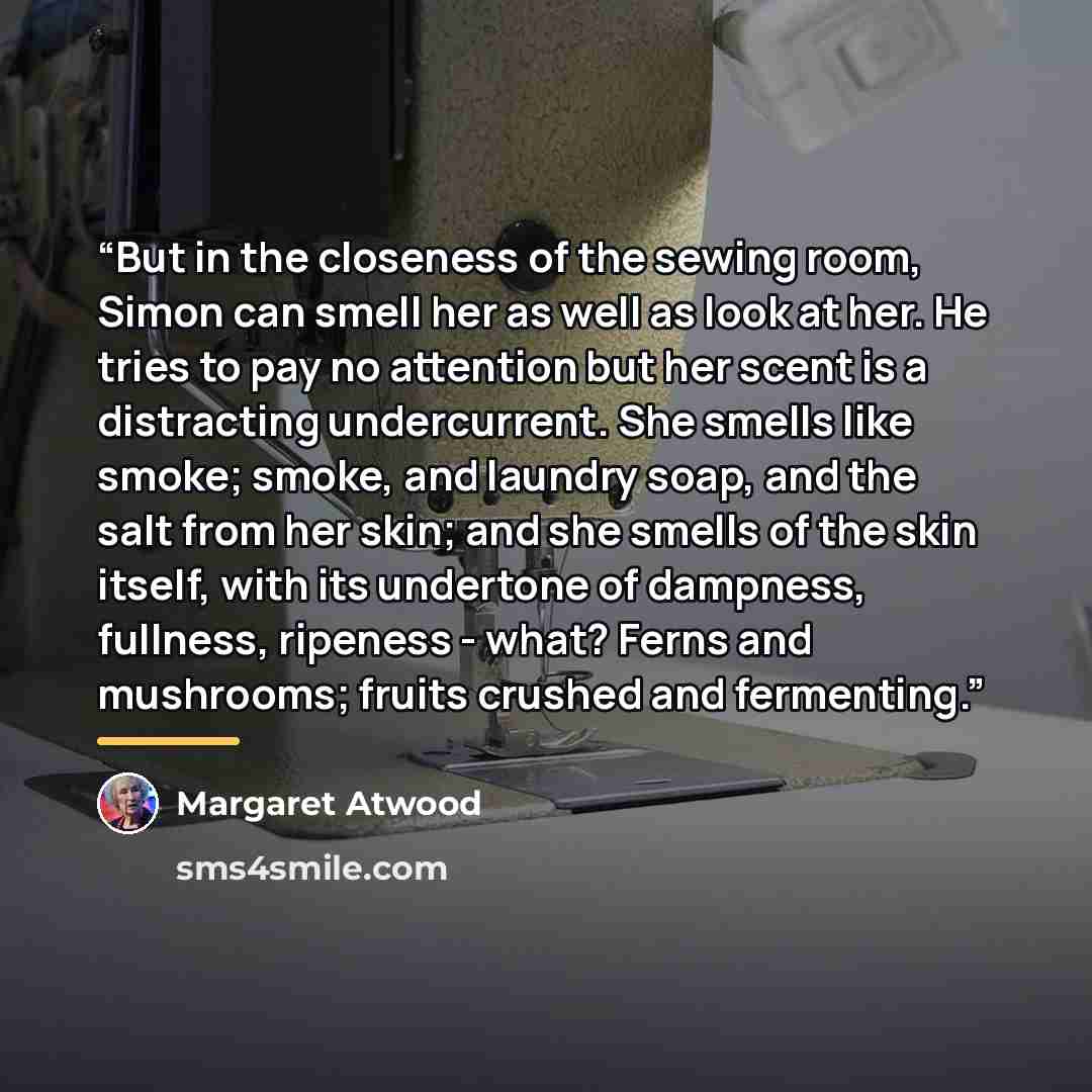 “But in the closeness of the sewing room, Simon can smell her as well as look at her. He tries to pay no attention but her scent is a distracting undercurrent. She smells like smoke; smoke, and laundry soap, and the salt from her skin; and she smells of the skin itself, with its undertone of…” quote by Margaret Atwood