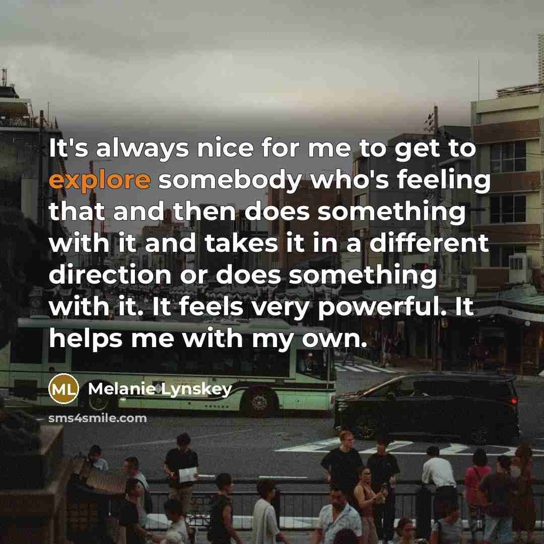 “It's always nice for me to get to explore somebody who's feeling that and then does something with it and takes it in a different direction or does something with it. It feels very powerful. It helps me with my own.” quote by Melanie Lynskey