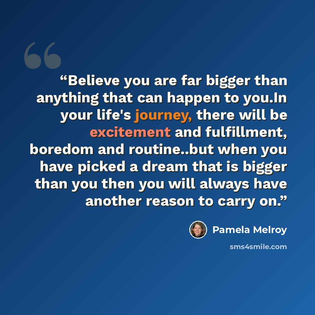 “Believe you are far bigger than anything that can happen to you.In your life's journey, there will be excitement and fulfillment, boredom and routine..but when you have picked a dream that is bigger than you then you will always have another reason to carry on.” quote by Pamela Melroy