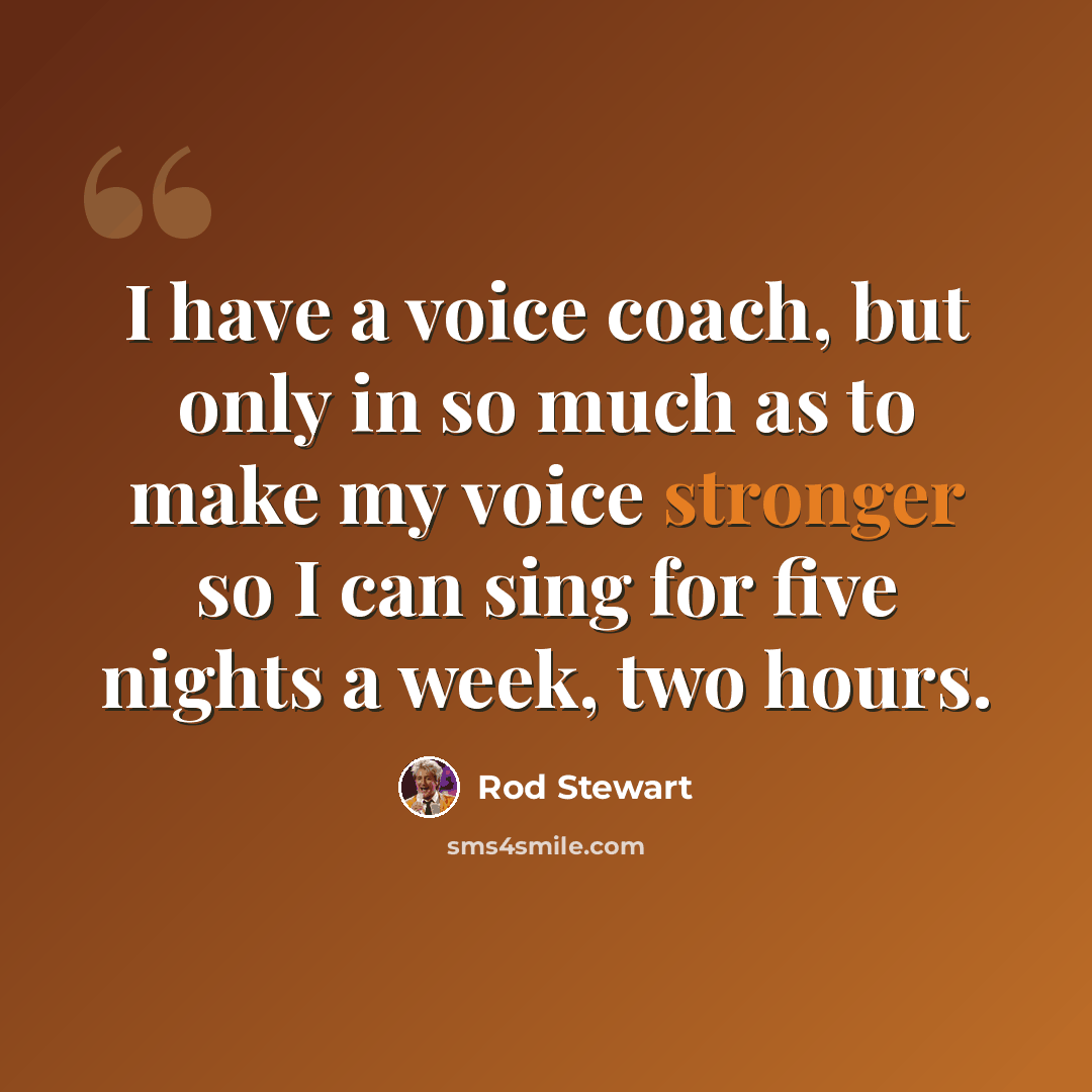 “I have a voice coach, but only in so much as to make my voice stronger so I can sing for five nights a week, two hours.” quote by Rod Stewart