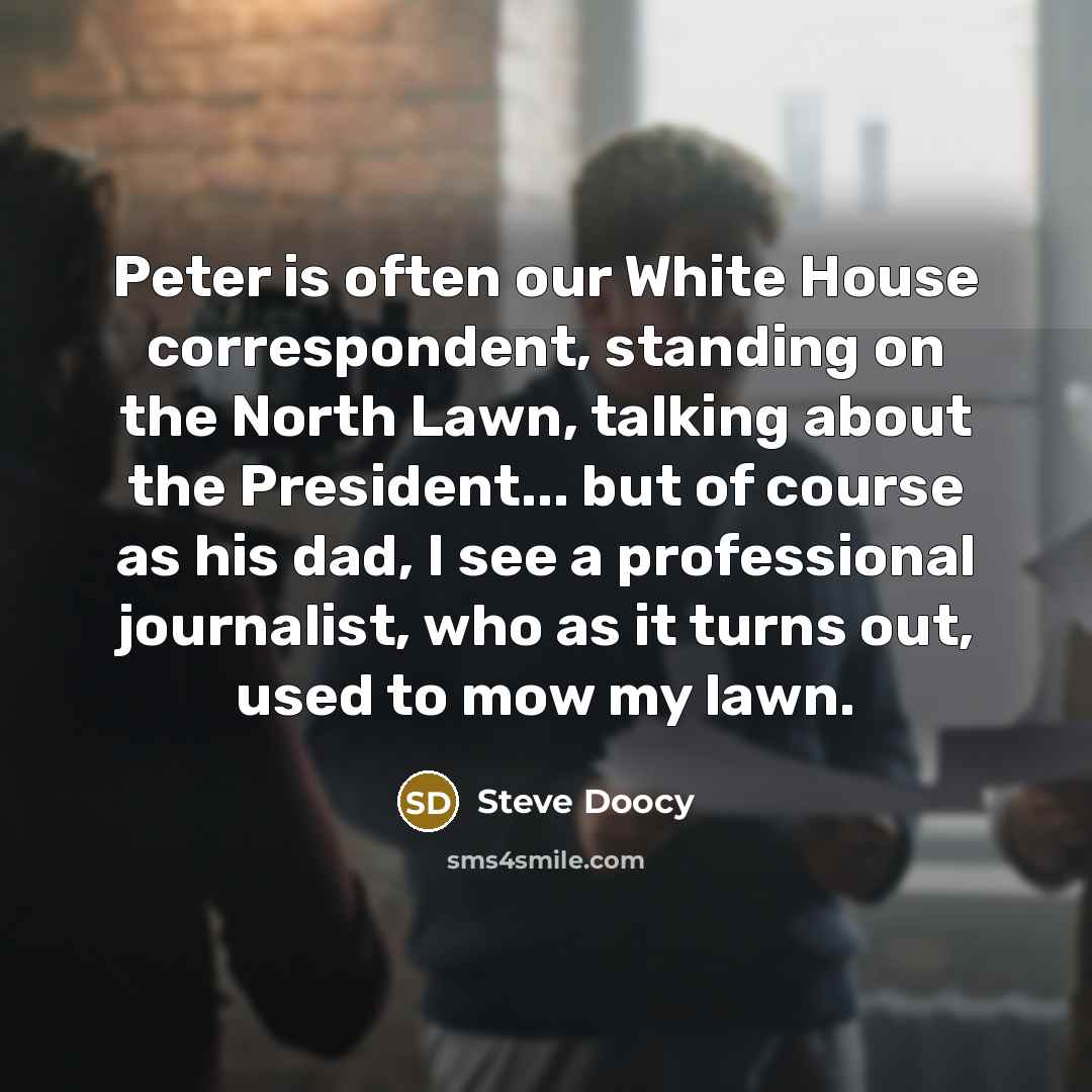 “Peter is often our White House correspondent, standing on the North Lawn, talking about the President... but of course as his dad, I see a professional journalist, who as it turns out, used to mow my lawn.” quote by Steve Doocy