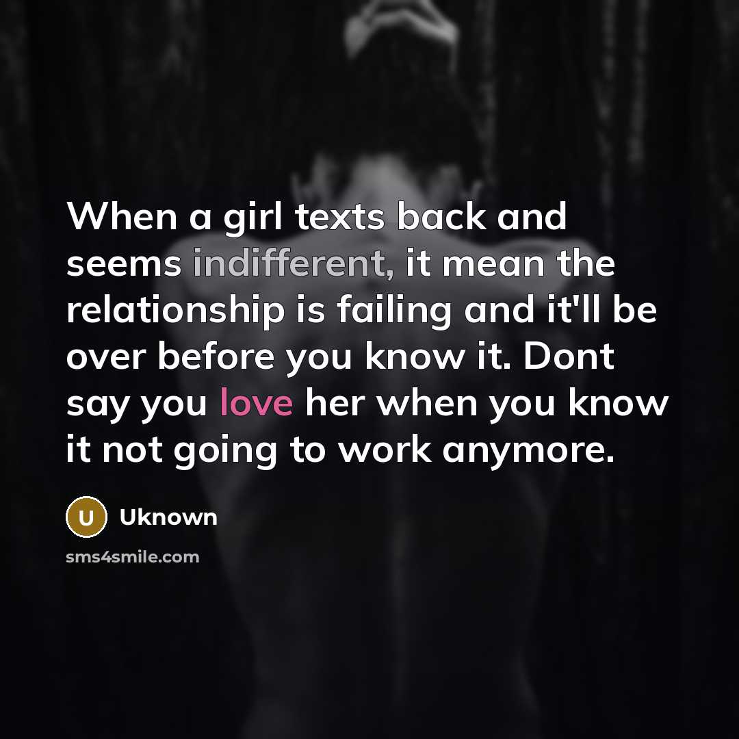 “When a girl texts back and seems indifferent, it mean the relationship is failing and it'll be over before you know it. Dont say you love her when you know it not going to work anymore.” quote by Uknown