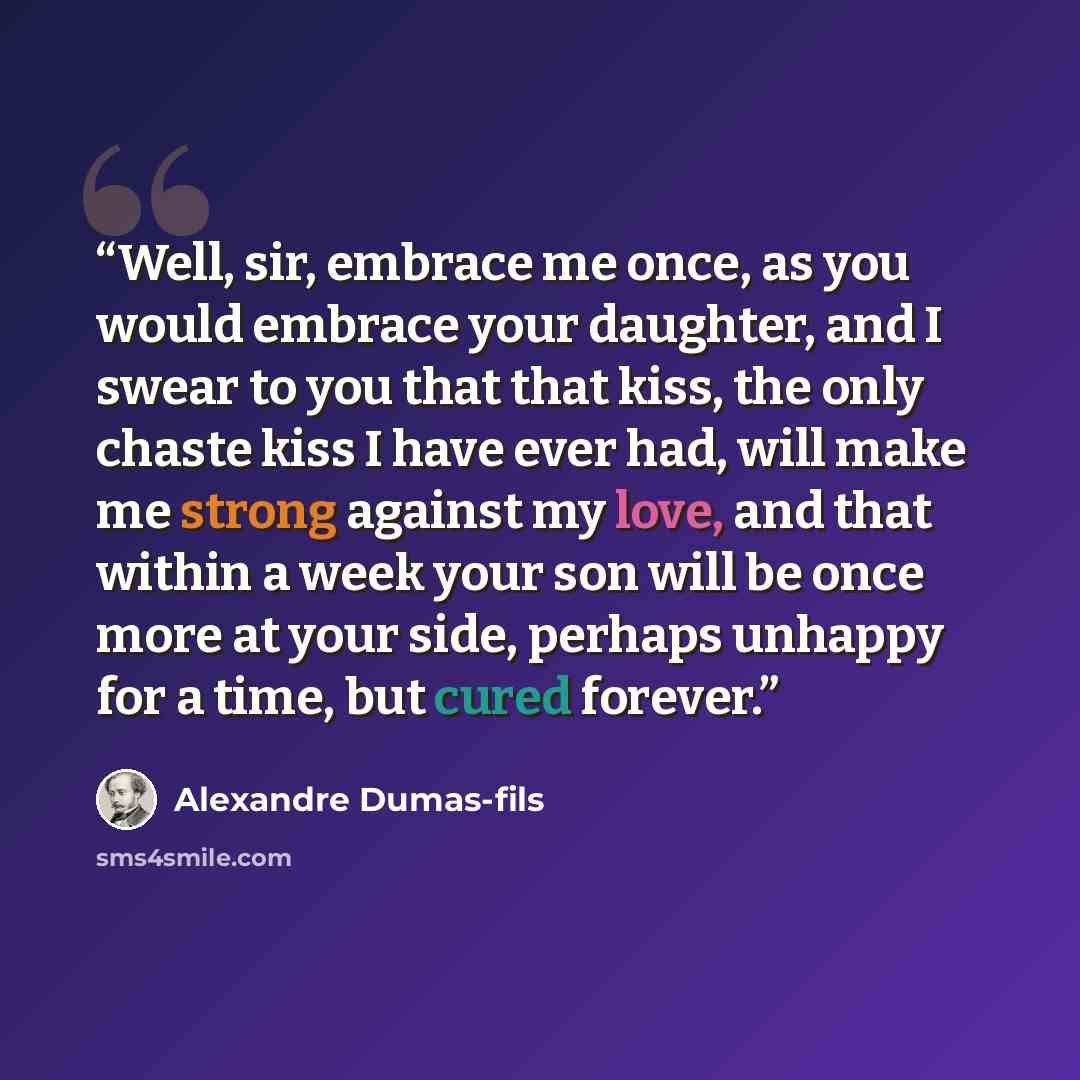 “Well, sir, embrace me once, as you would embrace your daughter, and I swear to you that that kiss, the only chaste kiss I have ever had, will make me strong against my love, and that within a week your son will be once more at your side, perhaps unhappy for a time, but cured forever.” quote by Alexandre Dumas-fils