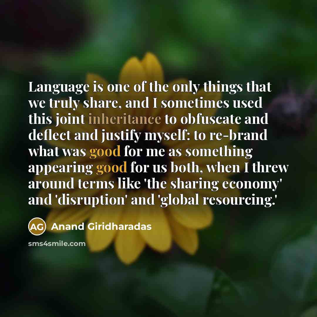 “Language is one of the only things that we truly share, and I sometimes used this joint inheritance to obfuscate and deflect and justify myself: to re-brand what was good for me as something appearing good for us both, when I threw around terms like 'the sharing economy' and 'disruption' and…” quote by Anand Giridharadas