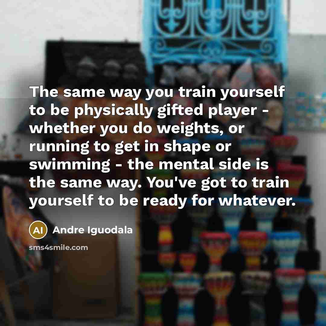 “The same way you train yourself to be physically gifted player - whether you do weights, or running to get in shape or swimming - the mental side is the same way. You've got to train yourself to be ready for whatever.” quote by Andre Iguodala