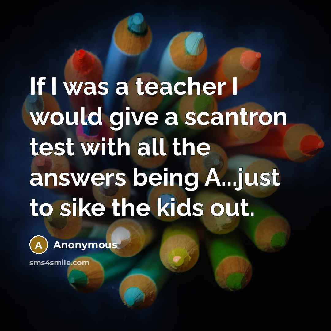 “If I was a teacher I would give a scantron test with all the answers being A...just to sike the kids out.” quote by Anonymous
