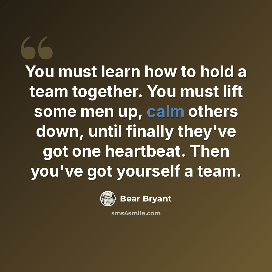 “You must learn how to hold a team together. You must lift some men up, calm others down, until finally they've got one heartbeat. Then you've got yourself a team.” quote by Bear Bryant